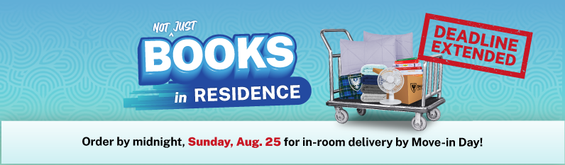 DEADLINE EXTENDED: oRDER YOUR BOOKS AND DORM ESSENTIALS BY MIDNIGHT AUG. 25 FOR IN-ROOM DELIVERY BY MOVE-IN DAY. BOOKS IN RESIDENCE: Your Books & Dorm Essentials. Bought Boxed. Waiting for you. Learn more.